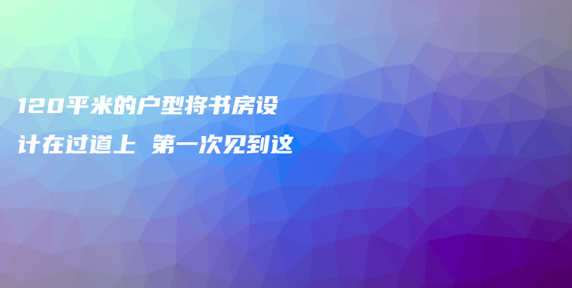 120平米的戶(hù)型將書(shū)房設(shè)計(jì)在過(guò)道上 第一次見(jiàn)到這